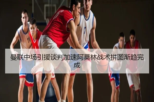 曼联中场引援谈判加速阿莫林战术拼图渐趋完成