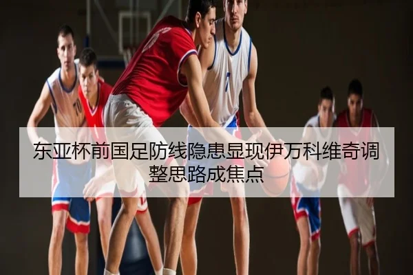 东亚杯前国足防线隐患显现伊万科维奇调整思路成焦点