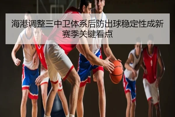 海港调整三中卫体系后防出球稳定性成新赛季关键看点