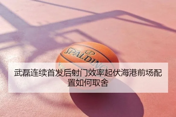 武磊连续首发后射门效率起伏海港前场配置如何取舍