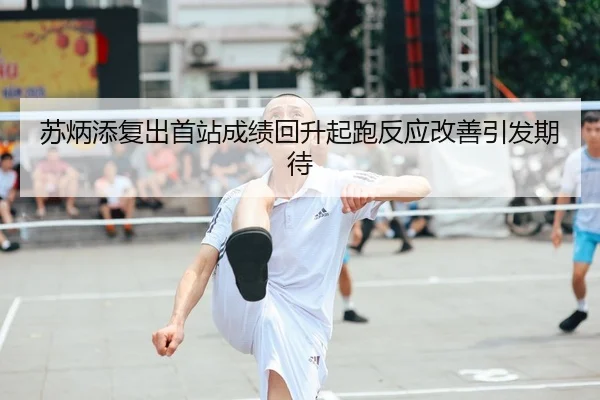 苏炳添复出首站成绩回升起跑反应改善引发期待