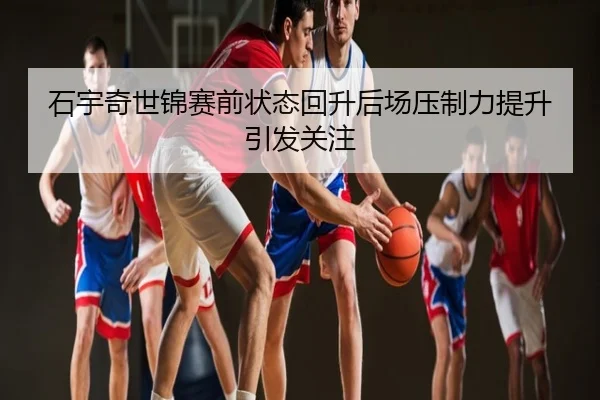 石宇奇世锦赛前状态回升后场压制力提升引发关注