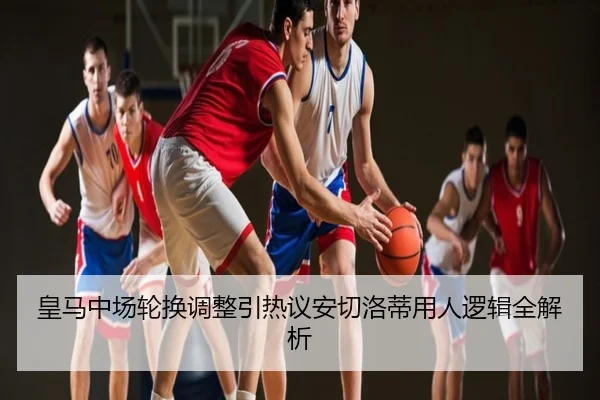 皇马中场轮换调整引热议安切洛蒂用人逻辑全解析