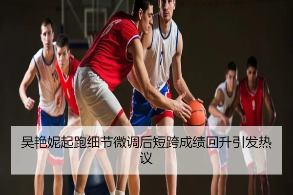 吴艳妮起跑细节微调后短跨成绩回升引发热议