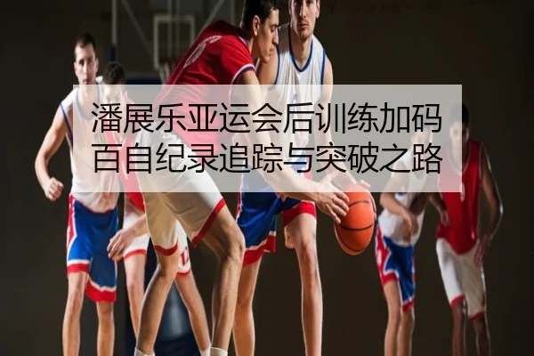 潘展乐亚运会后训练加码 百自纪录追踪与突破之路