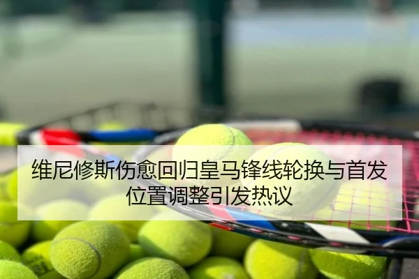 维尼修斯伤愈回归皇马锋线轮换与首发位置调整引发热议