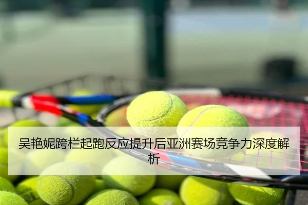 吴艳妮跨栏起跑反应提升后亚洲赛场竞争力深度解析