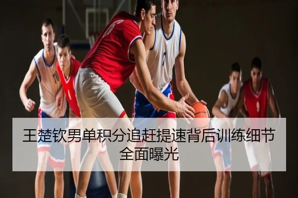 王楚钦男单积分追赶提速背后训练细节全面曝光
